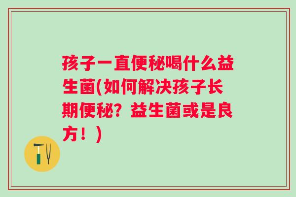 孩子一直喝什么益生菌(如何解决孩子长期?益生菌或是良方!) 孩子一直喝什么益生菌(如何解决孩子长期?益生菌或是良方!)