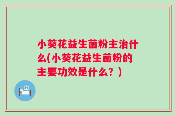 小葵花益生菌粉主什么(小葵花益生菌粉的主要功效是什么？)