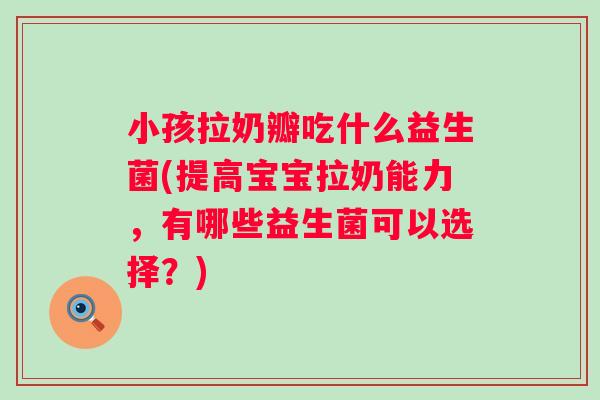小孩拉奶瓣吃什么益生菌(提高宝宝拉奶能力，有哪些益生菌可以选择？)