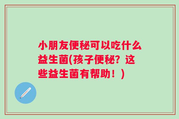 小朋友可以吃什么益生菌(孩子？这些益生菌有帮助！)