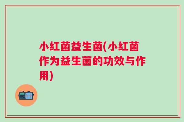 小红菌益生菌(小红菌作为益生菌的功效与作用)