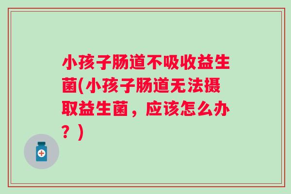 小孩子肠道不吸收益生菌(小孩子肠道无法摄取益生菌，应该怎么办？)