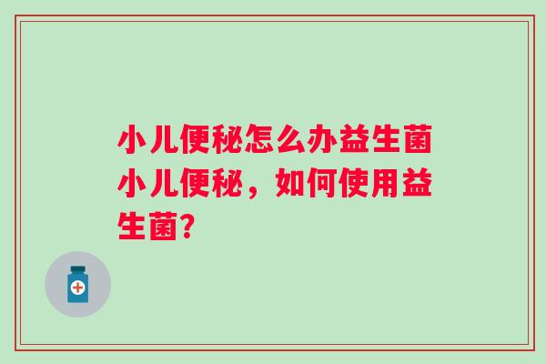 小儿怎么办益生菌小儿,如何使用益生菌? 小儿怎么办益生菌小儿,如何使用益生菌?