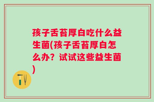 孩子舌苔厚白吃什么益生菌(孩子舌苔厚白怎么办？试试这些益生菌)