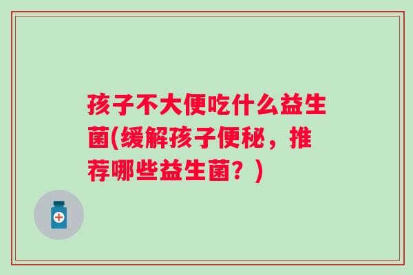 孩子不大便吃什么益生菌(缓解孩子,推荐哪些益生菌?) 孩子不大便吃什么益生菌(缓解孩子,推荐哪些益生菌?)