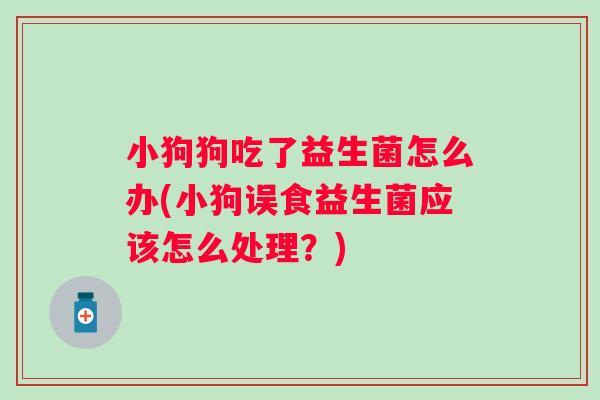 小狗狗吃了益生菌怎么办(小狗误食益生菌应该怎么处理?) 小狗狗吃了益生菌怎么办(小狗误食益生菌应该怎么处理?)