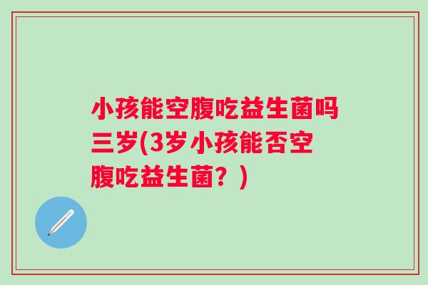 小孩能空腹吃益生菌吗三岁(3岁小孩能否空腹吃益生菌?) 小孩能空腹吃益生菌吗三岁(3岁小孩能否空腹吃益生菌?)