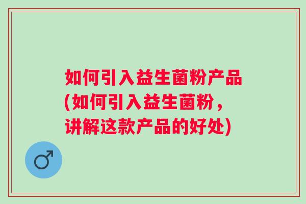 如何引入益生菌粉产品(如何引入益生菌粉，讲解这款产品的好处)