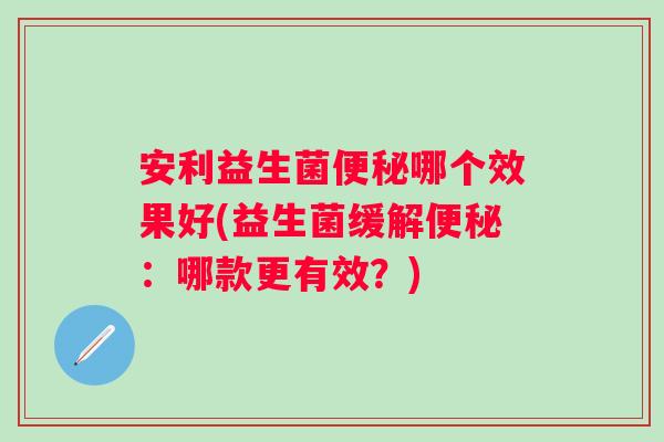 安利益生菌哪个效果好(益生菌缓解:哪款更有效?) 安利益生菌哪个效果好(益生菌缓解:哪款更有效?)