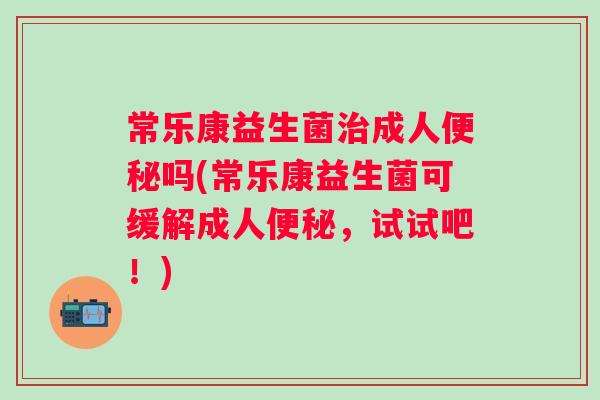 常乐康益生菌成人吗(常乐康益生菌可缓解成人,试试吧!) 常乐康益生菌成人吗(常乐康益生菌可缓解成人,试试吧!)