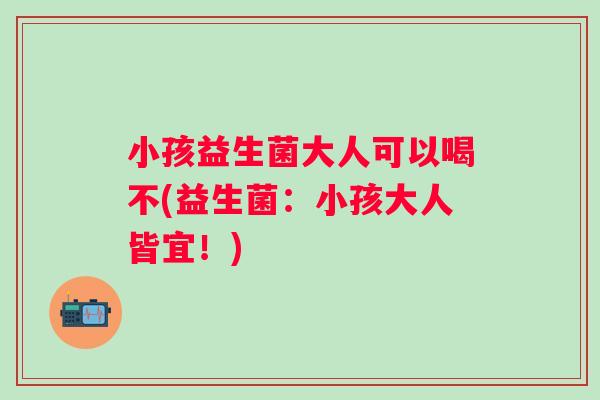 小孩益生菌大人可以喝不(益生菌：小孩大人皆宜！)