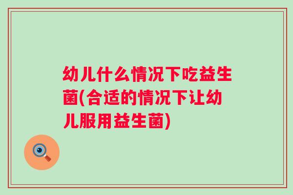 幼儿什么情况下吃益生菌(合适的情况下让幼儿服用益生菌)