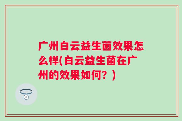 广州白云益生菌效果怎么样(白云益生菌在广州的效果如何?) 广州白云益生菌效果怎么样(白云益生菌在广州的效果如何?)