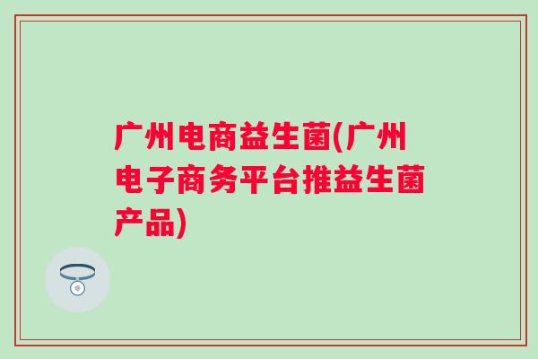广州电商益生菌(广州电子商务平台推益生菌产品) 广州电商益生菌(广州电子商务平台推益生菌产品)