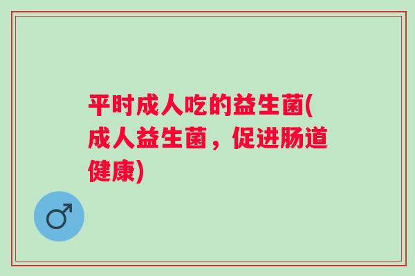 平时成人吃的益生菌(成人益生菌，促进肠道健康)