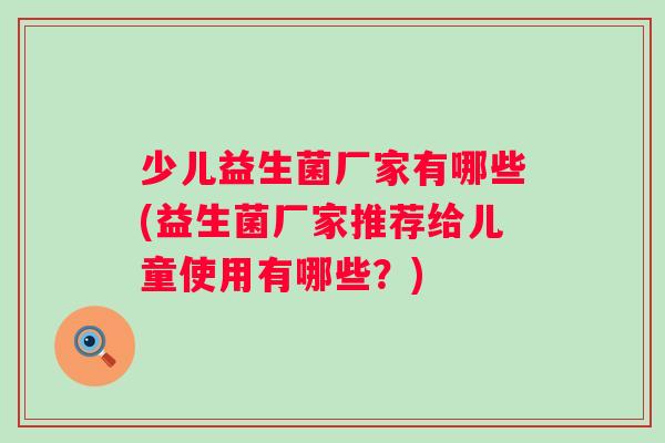少儿益生菌厂家有哪些(益生菌厂家推荐给儿童使用有哪些?) 少儿益生菌厂家有哪些(益生菌厂家推荐给儿童使用有哪些?)
