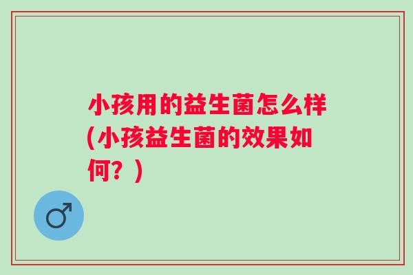 小孩用的益生菌怎么样(小孩益生菌的效果如何？)