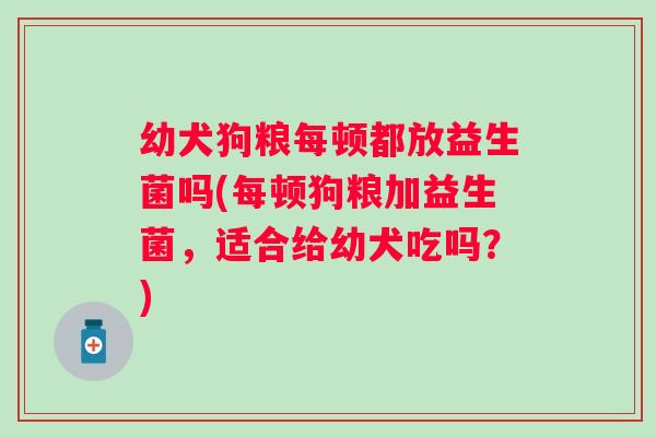 幼犬狗粮每顿都放益生菌吗(每顿狗粮加益生菌,适合给幼犬吃吗?) 幼犬狗粮每顿都放益生菌吗(每顿狗粮加益生菌,适合给幼犬吃吗?)