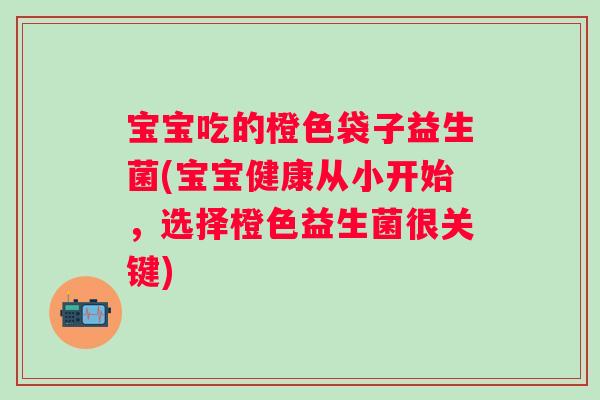 宝宝吃的橙色袋子益生菌(宝宝健康从小开始，选择橙色益生菌很关键)