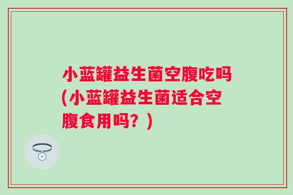 小蓝罐益生菌空腹吃吗(小蓝罐益生菌适合空腹食用吗?) 小蓝罐益生菌空腹吃吗(小蓝罐益生菌适合空腹食用吗?)