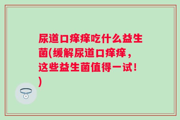 尿道口痒痒吃什么益生菌(缓解尿道口痒痒,这些益生菌值得一试!) 尿道口痒痒吃什么益生菌(缓解尿道口痒痒,这些益生菌值得一试!)