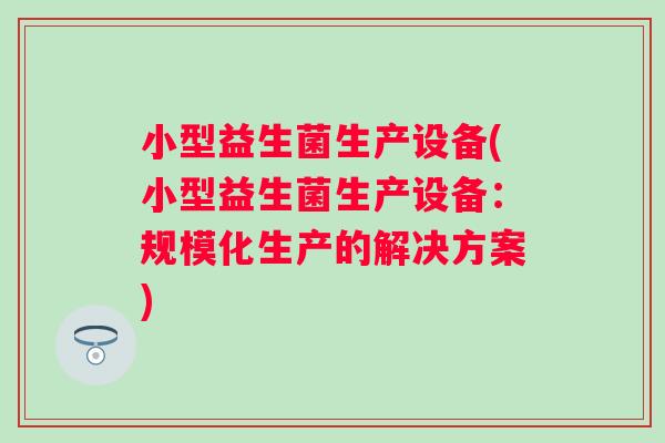 小型益生菌生产设备(小型益生菌生产设备:规模化生产的解决方案) 小型益生菌生产设备(小型益生菌生产设备:规模化生产的解决方案)