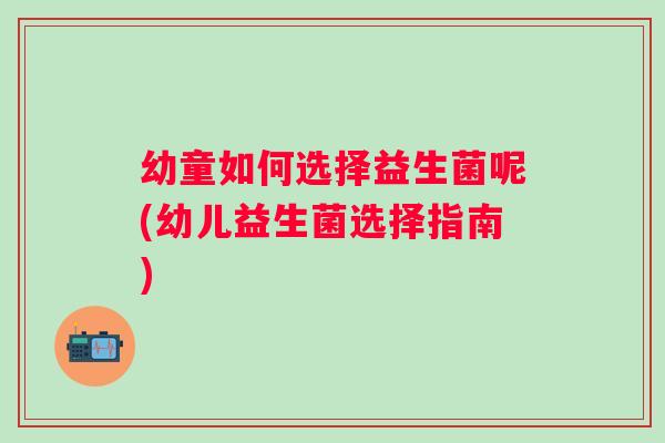 幼童如何选择益生菌呢(幼儿益生菌选择指南)