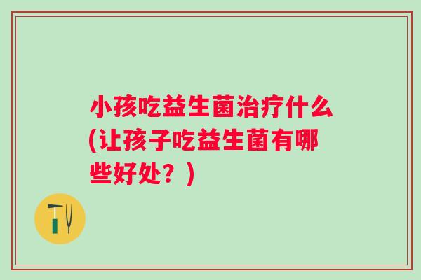 小孩吃益生菌什么(让孩子吃益生菌有哪些好处？)