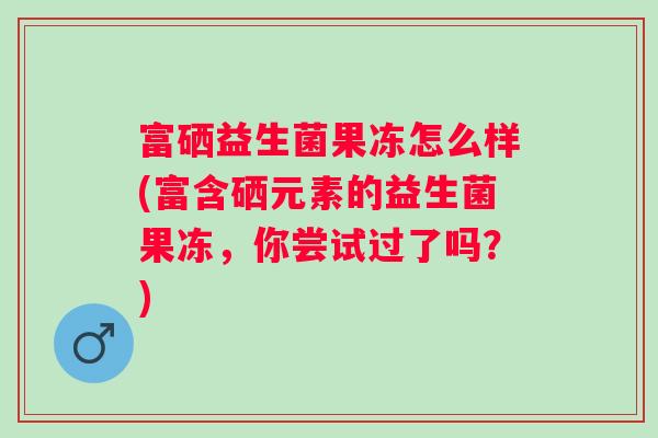 富硒益生菌果冻怎么样(富含硒元素的益生菌果冻，你尝试过了吗？)