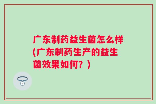 广东制药益生菌怎么样(广东制药生产的益生菌效果如何？)