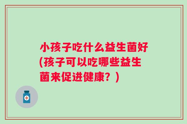 小孩子吃什么益生菌好(孩子可以吃哪些益生菌来促进健康?) 小孩子吃什么益生菌好(孩子可以吃哪些益生菌来促进健康?)