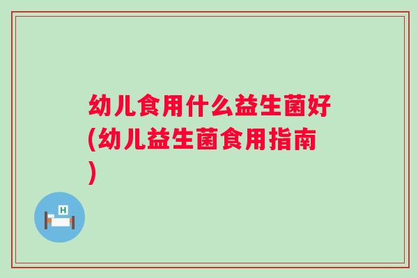 幼儿食用什么益生菌好(幼儿益生菌食用指南)
