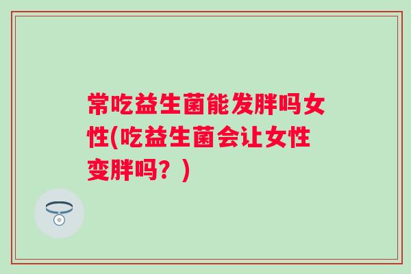常吃益生菌能发胖吗女性(吃益生菌会让女性变胖吗?) 常吃益生菌能发胖吗女性(吃益生菌会让女性变胖吗?)