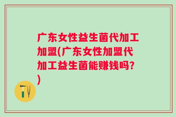 广东女性益生菌代加工加盟(广东女性加盟代加工益生菌能赚钱吗?) 广东女性益生菌代加工加盟(广东女性加盟代加工益生菌能赚钱吗?)