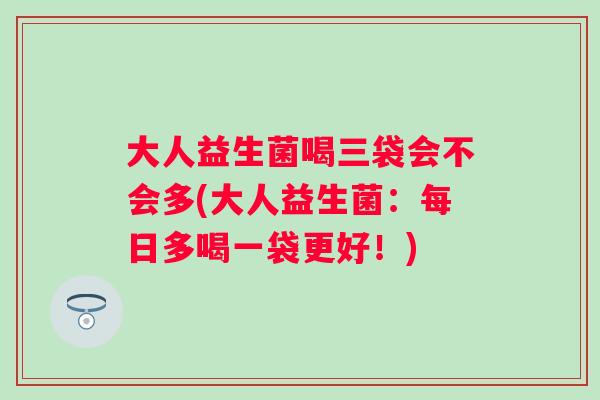 大人益生菌喝三袋会不会多(大人益生菌:每日多喝一袋更好!) 大人益生菌喝三袋会不会多(大人益生菌:每日多喝一袋更好!)