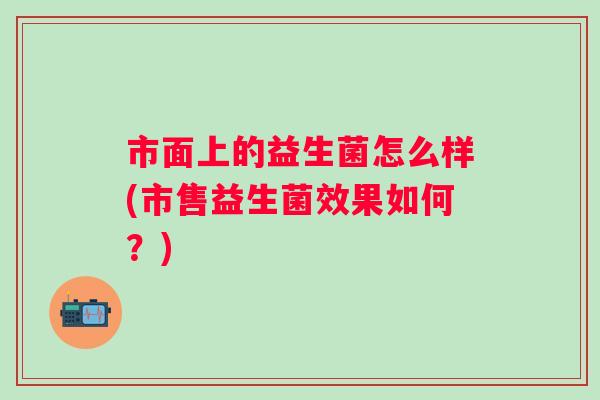 市面上的益生菌怎么样(市售益生菌效果如何?) 市面上的益生菌怎么样(市售益生菌效果如何?)