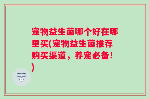 宠物益生菌哪个好在哪里买(宠物益生菌推荐购买渠道，养宠必备！)