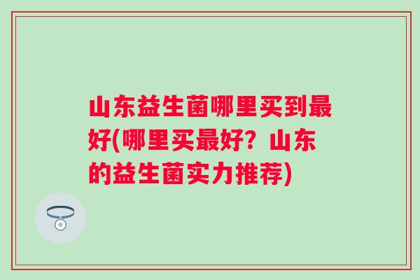 山东益生菌哪里买到好(哪里买好?山东的益生菌实力推荐) 山东益生菌哪里买到好(哪里买好?山东的益生菌实力推荐)
