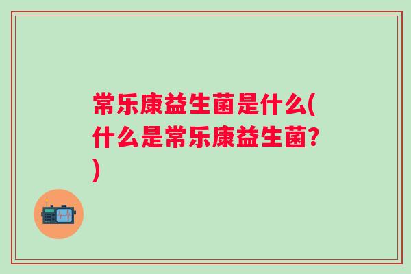 常乐康益生菌是什么(什么是常乐康益生菌?) 常乐康益生菌是什么(什么是常乐康益生菌?)