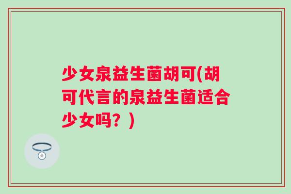 少女泉益生菌胡可(胡可代言的泉益生菌适合少女吗?) 少女泉益生菌胡可(胡可代言的泉益生菌适合少女吗?)