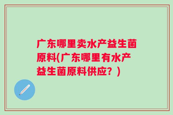 广东哪里卖水产益生菌原料(广东哪里有水产益生菌原料供应？)
