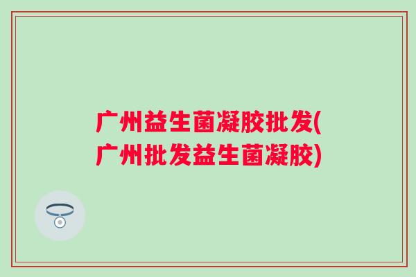 广州益生菌凝胶批发(广州批发益生菌凝胶) 广州益生菌凝胶批发(广州批发益生菌凝胶)