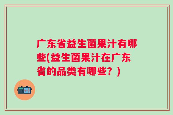 广东省益生菌果汁有哪些(益生菌果汁在广东省的品类有哪些？)