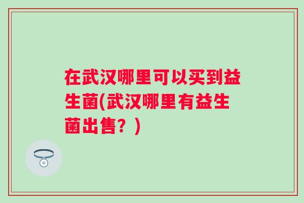 在武汉哪里可以买到益生菌(武汉哪里有益生菌出售？)