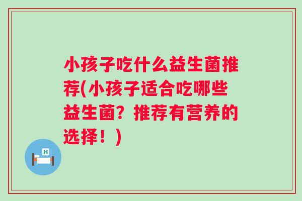 小孩子吃什么益生菌推荐(小孩子适合吃哪些益生菌?推荐有营养的选择!) 小孩子吃什么益生菌推荐(小孩子适合吃哪些益生菌?推荐有营养的选择!)