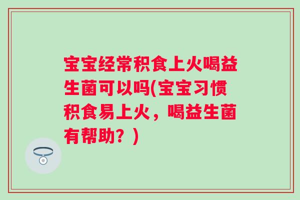 宝宝经常积食上火喝益生菌可以吗(宝宝习惯积食易上火，喝益生菌有帮助？)
