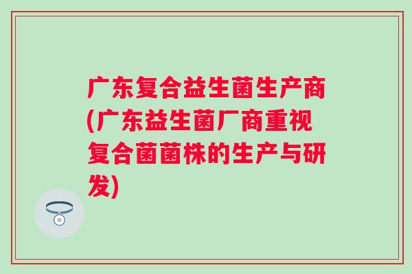 广东复合益生菌生产商(广东益生菌厂商重视复合菌菌株的生产与研发)