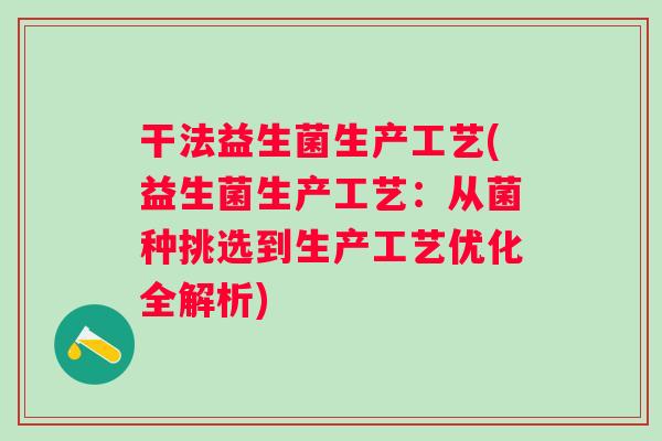 干法益生菌生产工艺(益生菌生产工艺:从菌种挑选到生产工艺优化全解析) 干法益生菌生产工艺(益生菌生产工艺:从菌种挑选到生产工艺优化全解析)