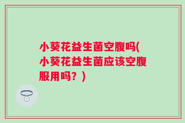 小葵花益生菌空腹吗(小葵花益生菌应该空腹服用吗？)