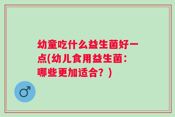 幼童吃什么益生菌好一点(幼儿食用益生菌:哪些更加适合?) 幼童吃什么益生菌好一点(幼儿食用益生菌:哪些更加适合?)